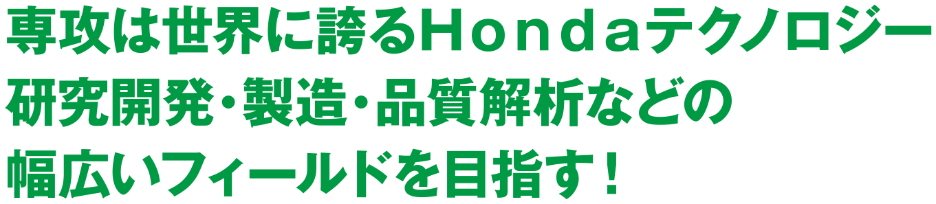 専攻は世界に誇るHondaテクノロジー研究開発・製造・品質解析などの幅広いフィールドを目指す!