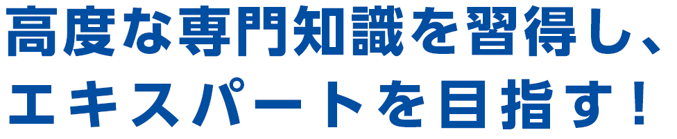 高度な専門知識を取得し、エキスパートを目指す！