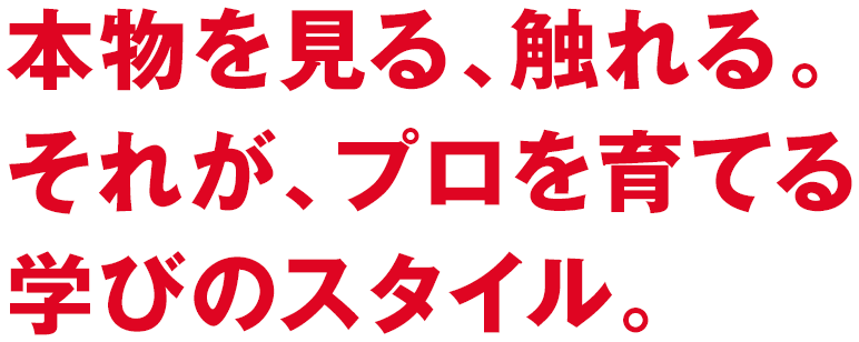 本物を見る、触れる。それが、プロを育てる学びのスタイル。