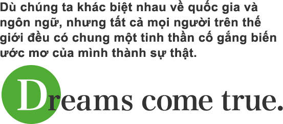 Dù chúng ta khác biệt nhau về quốc gia và ngôn ngữ, nhưng tất cả mọi người trên thế giới đều có chung một tinh thần cố gắng biến ước mơ của mình thành sự thật.